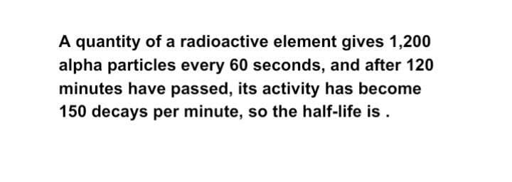 A quantity of a radioactive element gives 1,200
alpha particles every 60 seconds, and after 120
minutes have passed, its activity has become
150 decays per minute, so the half-life is .
