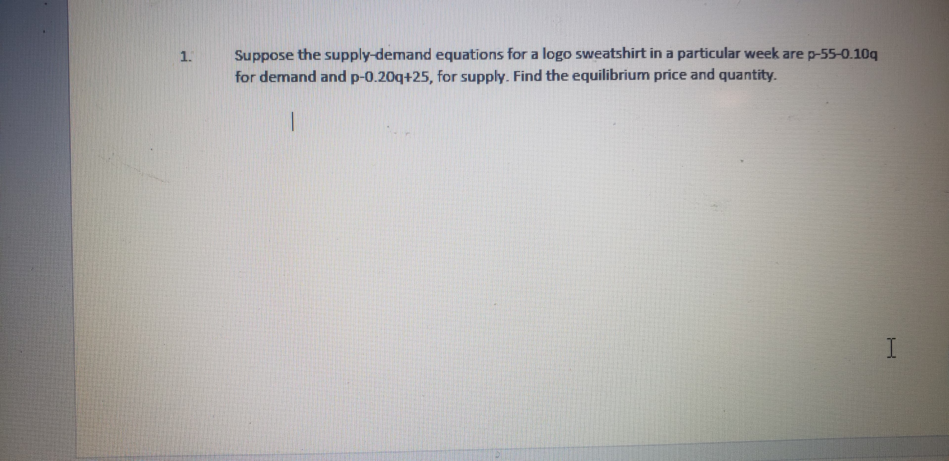 Suppose the supply-demand equations for a logo sweatshirt in a particular week are p-55-0.10q
for demand and p-0.20q+25, for supply. Find the equilibrium price and quantity.
1.
