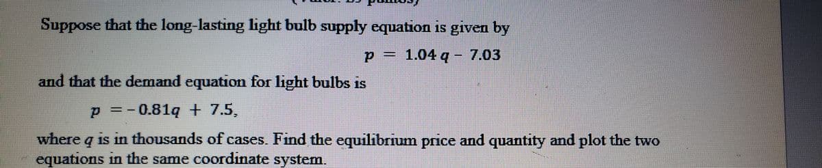Suppose that the long-lasting light bulb supply equation is given by
p = 1.04 q - 7.03
and that the demand equation for light bulbs is
p=-0.81q + 7.5,
where q is in thousands of cases. Find the equilibrium price and quantity and plot the two
equations in the same coordinate system.
