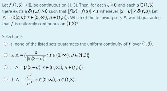 Let f:(1,3) → R be continuous on (1, 3). Then, for each ɛ >0 and each u € (1,3)
there exists a 0(E,u) >0 such that |f(x)-f(u)| <ɛ whenever |x-u|<o(e,u). Let
A= {0(E,u): ɛ E (0, ), u € (1,3)}. Which of the following sets A would guarantee
that f is uniformly continuous on (1,3)?
Select one:
O a. none of the listed sets guarantees the uniform continuity of f over (1,3).
O b. A = {T
|In(3-u)|
ɛ E (0, 00), u E (1,3)}
O c. A = {E(3-u): ɛ E (0,00), u € (1,3)}
O d. A = { EE (0, 0), u € (1,3)}

