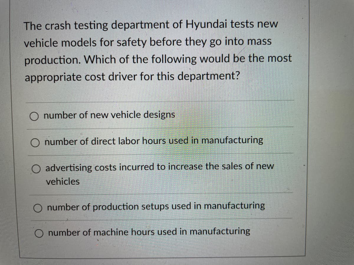 The crash testing department of Hyundai tests new
vehicle models for safety before they go into mass
production. Which of the following would be the most
appropriate cost driver for this department?
O number of new vehicle designs
number of direct labor hours used in manufacturing
O advertising costs incurred to increase the sales of new
vehicles
number of production setups used in manufacturing
O number of machine hours used in manufacturing
