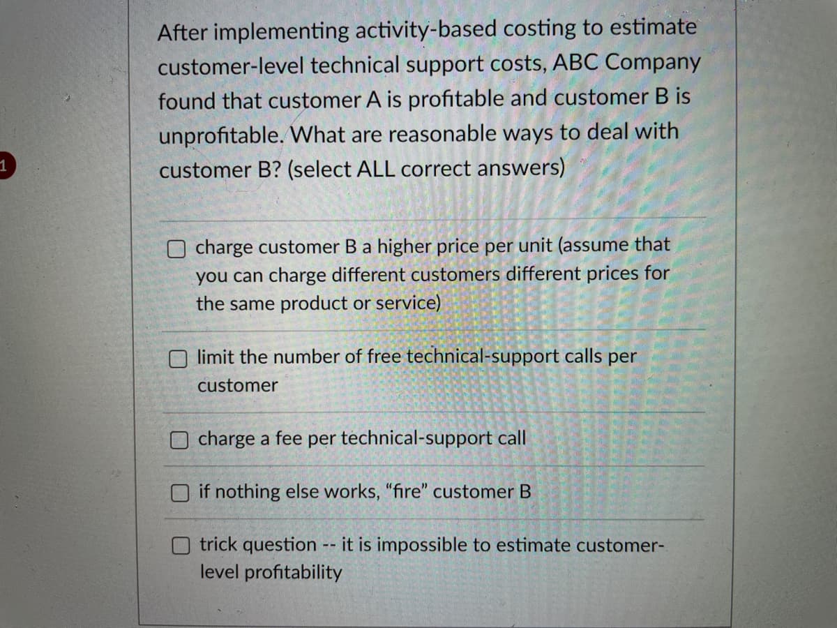 After implementing activity-based costing to estimate
customer-level technical support costs, ABC Company
found that customer A is profitable and customer B is
unprofitable. What are reasonable ways to deal with
customer B? (select ALL correct answers)
Ocharge customer B a higher price per unit (assume that
you can charge different customers different prices for
the same product or service)
Olimit the number of free technical-support calls per
customer
O charge a fee per technical-support call
if nothing else works, "fire" customer B
trick question -- it is impossible to estimate customer-
level profitability