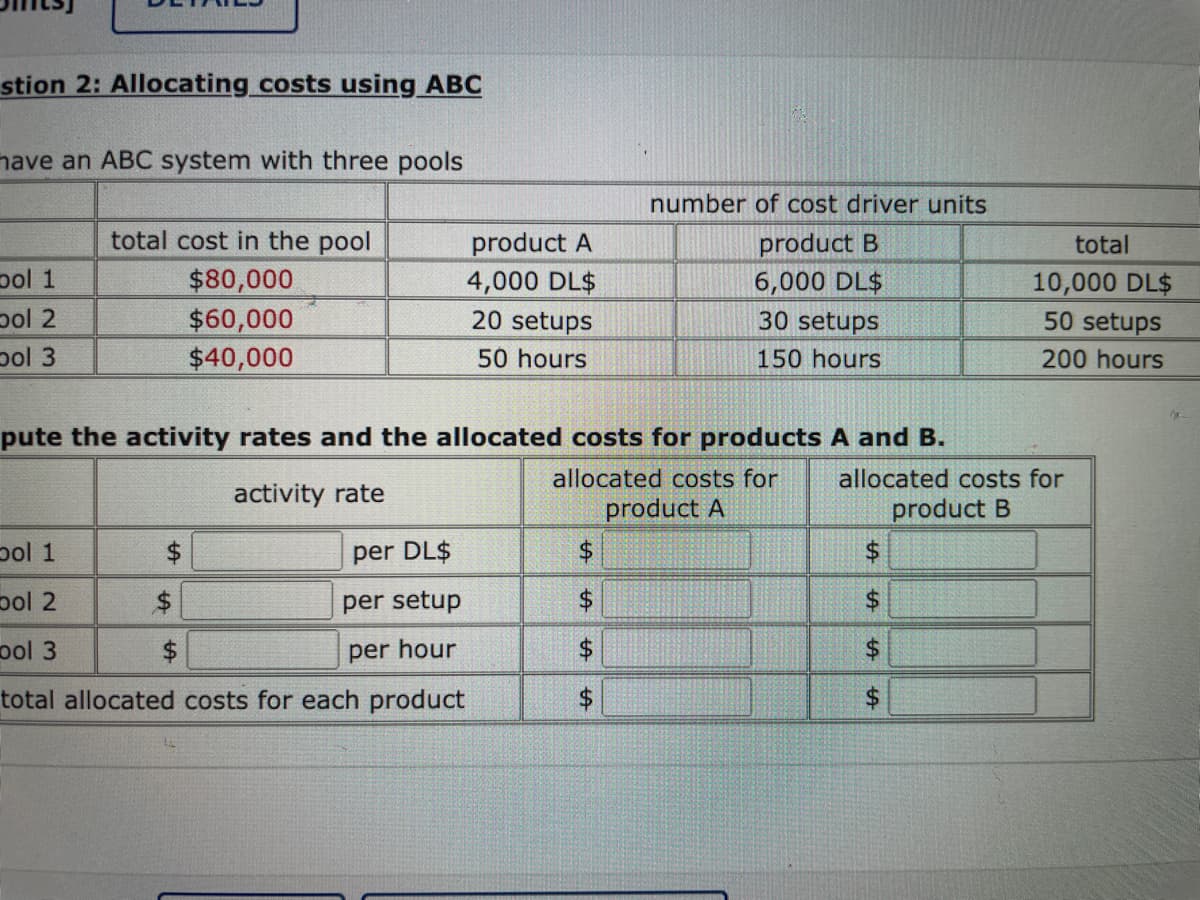 stion 2: Allocating costs using ABC
have an ABC system with three pools
pol 1
pol 2
pol 3
total cost in the pool
$80,000
$60,000
$40,000
$
bol 1
per DL$
bol 2
per setup
pol 3
per hour
total allocated costs for each product
product A
4,000 DL$
pute the activity rates and the allocated costs for products A and B.
activity rate
allocated costs for
product A
$
20 setups
50 hours
$
$
$
+A
number of cost driver units
product B
6,000 DL$
30 setups
150 hours
$
allocated costs for
product B
$
LA
$
$
tA
total
10,000 DL$
50 setups
200 hours
$