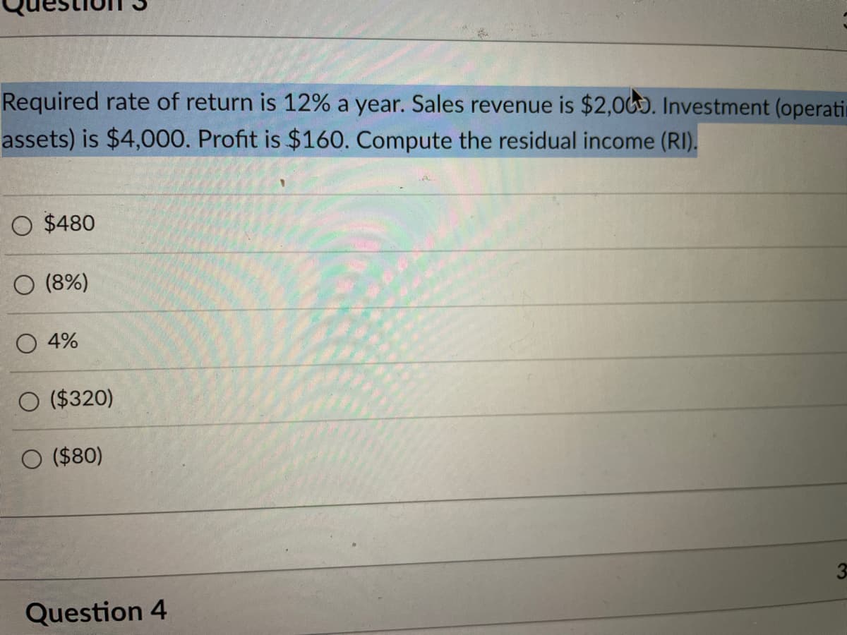 Required rate of return is 12% a year. Sales revenue is $2,000. Investment (operati
assets) is $4,000. Profit is $160. Compute the residual income (RI).
O $480
O (8%)
O 4%
O ($320)
O ($80)
Question 4