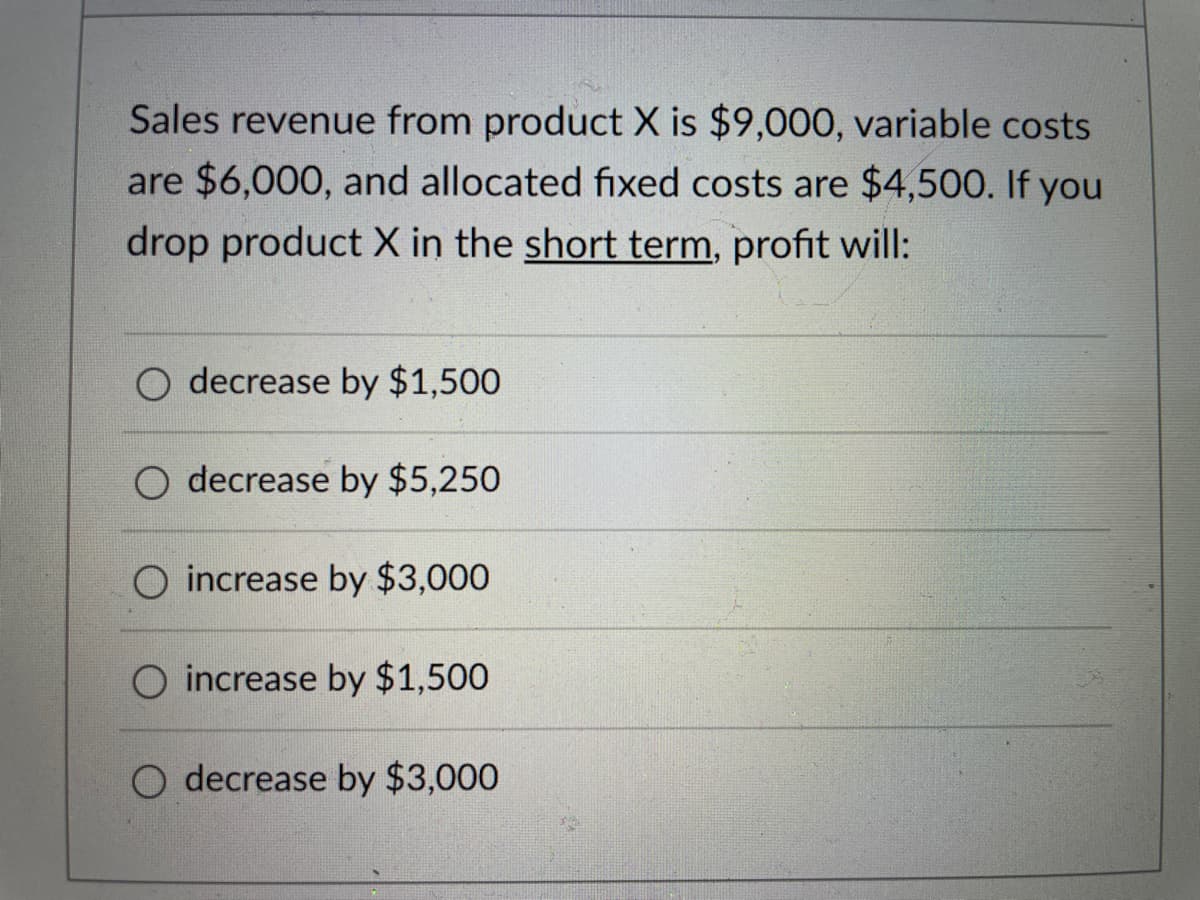 Sales revenue from product X is $9,000, variable costs
are $6,000, and allocated fixed costs are $4,500. If you
drop product X in the short term, profit will:
decrease by $1,500
O decrease by $5,250
increase by $3,000
O increase by $1,500
decrease by $3,000