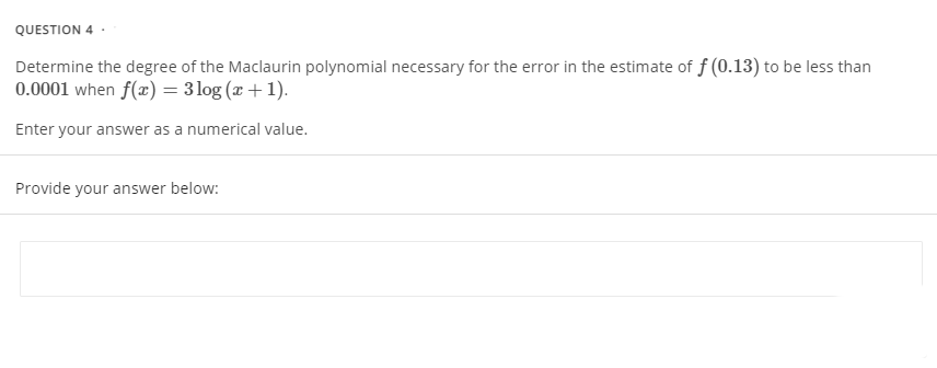 QUESTION 4-
Determine the degree of the Maclaurin polynomial necessary for the error in the estimate of f (0.13) to be less than
0.0001 when f(x) = 3 log (x + 1).
Enter your answer as a numerical value.
Provide your answer below: