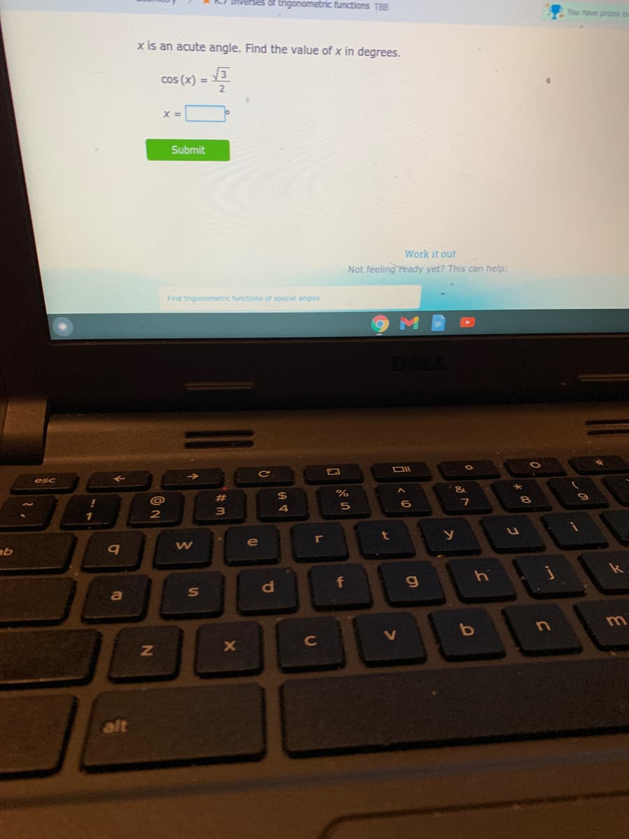of trigonometric functions TB8
You have prizes to
x is an acute angle. Find the value of x in degrees.
cos (x) =
2.
%3D
Submit
Work it out
Not feeling ready yet? This can help:
Find trigonometric functions of special angles
esc
@
%23
2$
1
2
3
t
y
AT
r
e
k
hi
da
f
a
S
m.
C
alt
