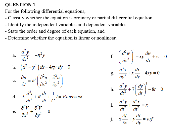 QUESTION 1
For the following differential equations,
- Classify whether the equation is ordinary or partial differential equation
- Identify the independent variables and dependent variables
- State the order and degree of each equation, and
- Determine whether the equation is linear or nonlinear.
d’y
3
d'w
f.
dw
-ny
-xy +w= 0
dx
а.
dx
b. (x +y² )dx – 4.xy dy =0
d'x
g.
dx
- 4ху %3D0
+x
ди
dy
с.
+
ôt
3
d²,
dy
h.
+7
– 8t = 0
dt?
d'i
L-
dt?
di
1
dt
d.
+R
+-i= E@cos ot
d'y d'x
i.
dt C
= x
dr
dr
+
of
ôf
j.
+y
of
