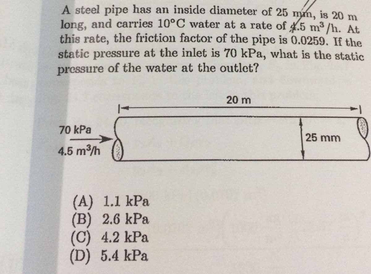 A steel pipe has an inside diameter of 25 mm, is 20 m
long, and carries 10°C wvater at a rate of 4.5 m3 /h. At
this rate, the friction factor of the pipe is 0.0259. If the
static pressure at the inlet is 70 kPa, what is the static
pressure of the water at the outlet?
20 m
70 kPa
25 mm
4.5 m3/h
(A) 1.1 kPa
(B) 2.6 kPa
(C) 4.2 kPa
(D) 5.4 kPa
