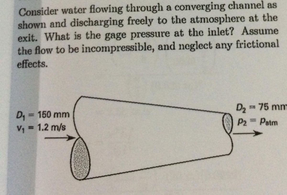 Consider water flowing through a converging channel as
shown and discharging freely to the atmosphere at the
exit. What is the gage pressure at the inlet? Assume
the flow to be incompressible, and neglect any frictional
effects.
D2 = 75 mm
D, = 150 mm
V, = 1.2 m/s
%3D
P2 = Patm
%3D
