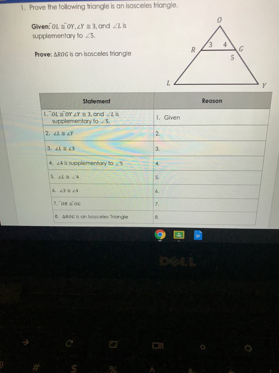 1. Prove the following triangle is an isosceles triangle.
Given: OL OY,ZY = 3, and ZL is
supplementary to 25.
3.
R
4
Prove: AROG is an isosceles triangle
Y
Statement
Reason
1. OL OY LY 3, and ZL is
supplementary to 25.
1. Given
2. LL LY
2.
3. LL E 23
3.
4. 4 is supplementary to 25
4.
5. LL 24
5.
6. 23 4
6.
7. OR OG
7.
8. AROG is an Isosceles Triangle
8.
DELL
$
