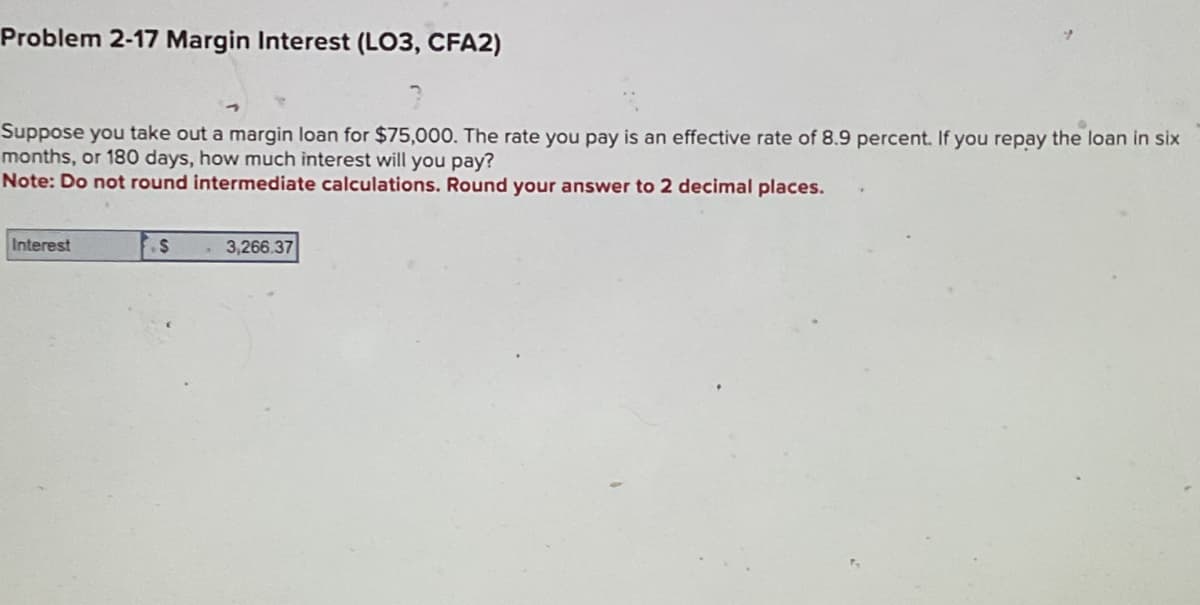 Problem 2-17 Margin Interest (LO3, CFA2)
Suppose you take out a margin loan for $75,000. The rate you pay is an effective rate of 8.9 percent. If you repay the loan in six
months, or 180 days, how much interest will you pay?
Note: Do not round intermediate calculations. Round your answer to 2 decimal places.
Interest
$
3,266.37