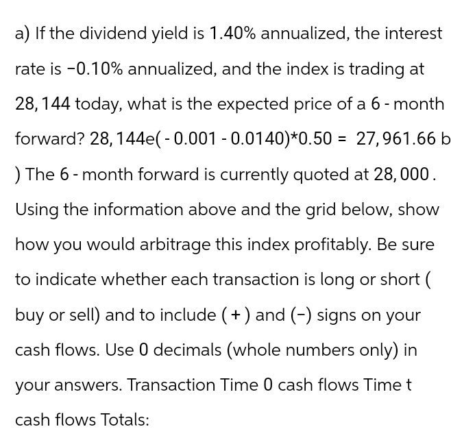 a) If the dividend yield is 1.40% annualized, the interest
rate is -0.10% annualized, and the index is trading at
28, 144 today, what is the expected price of a 6-month
forward? 28, 144e(-0.001 -0.0140)*0.50 = 27,961.66 b
) The 6-month forward is currently quoted at 28,000.
Using the information above and the grid below, show
how you would arbitrage this index profitably. Be sure
to indicate whether each transaction is long or short (
buy or sell) and to include (+) and (-) signs on your
cash flows. Use 0 decimals (whole numbers only) in
your answers. Transaction Time 0 cash flows Time t
cash flows Totals: