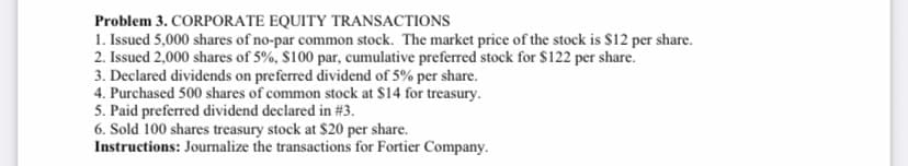 Problem 3. CORPORATE EQUITY TRANSACTIONS
1. Issued 5,000 shares of no-par common stock. The market price of the stock is $12 per share.
2. Issued 2,000 shares of 5%, $100 par, cumulative preferred stock for $122 per share.
3. Declared dividends on preferred dividend of 5% per share.
4. Purchased 500 shares of common stock at $14 for treasury.
5. Paid preferred dividend declared in # 3.
6. Sold 100 shares treasury stock at $20 per share.
Instructions: Journalize the transactions for Fortier Company.