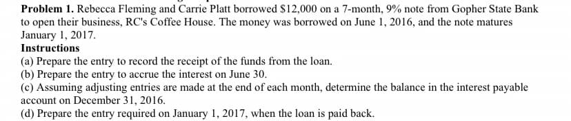 Problem 1. Rebecca Fleming and Carrie Platt borrowed $12,000 on a 7-month, 9% note from Gopher State Bank
to open their business, RC's Coffee House. The money was borrowed on June 1, 2016, and the note matures
January 1, 2017.
Instructions
(a) Prepare the entry to record the receipt of the funds from the loan.
(b) Prepare the entry to accrue the interest on June 30.
(c) Assuming adjusting entries are made at the end of each month, determine the balance in the interest payable
account on December 31, 2016.
(d) Prepare the entry required on January 1, 2017, when the loan is paid back.
