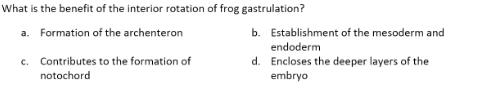 What is the benefit of the interior rotation of frog gastrulation?
a. Formation of the archenteron
c. Contributes to the formation of
notochord
b. Establishment of the mesoderm and
endoderm
d. Encloses the deeper layers of the
embryo