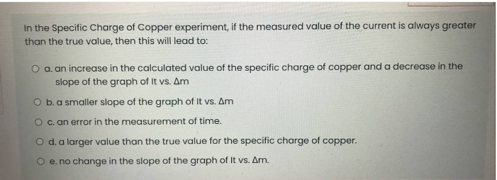 In the Specific Charge of Copper experiment, if the measured value of the current is always greater
than the true value, then this will lead to:
O a. an increase in the calculated value of the specific charge of copper and a decrease in the
slope of the graph of It vs. Am
O b.a smaller slope of the graph of It vs. Am
O c. an error in the measurement of time.
O d. a larger value than the true value for the specific charge of copper.
O e. no change in the slope of the graph of It vs. Am.
