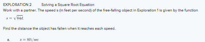 EXPLORATION 2
Solving a Square Root Equation
Work with a partner. The speed s (in feet per second) of the free-falling object in Exploration 1 is given by the function
s = v64d.
Find the distance the object has fallen when it reaches each speed.
s = 8ft/sec
a.
