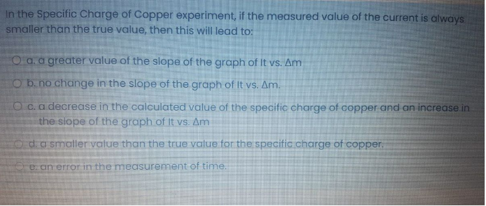 In the Specific Charge of Copper experiment, if the measured value of the current is always
smaller than the true value, then this will lead to:
O a.a greater value of the slope of the graph of It vs. Am
Ob. no change in the slope of the graph of It vs. Am.
O c.a decrease in the calculated value of the specific charge of copper and an increase in
the slope of the graph of It vs. Am
Oda smaller value than the true value for the specific charge of copper.
e an errorin the measurement of time.
