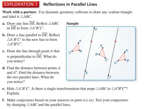 EXPLORATION 1 Reflections in Parallel Lines
Work with a partner. Use dynamic geometry software to draw any scalene triangle
and label it AABC.
a. Draw any line DE. Reflect AABC
in DE to form AA'B'C'.
b. Draw a line parallel to DE. Reflect
AA'B'C' in the new line to form
AA"B"C".
Sample
c. Draw the line through point A that
is perpendicular to DE. What do
you notice?
B'
B"
d. Find the distance between points A
and A". Find the distance between
the two parallel lines. What do
you notice?
e. Hide AA'B'C'. Is there a single transformation that maps AABC to AA"B"C"?
Explain.
f. Make conjectures based on your answers in parts (c)-(e). Test your conjectures
by changing AABC and the parallel lines.
