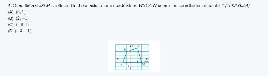 4. Quadrilateral JKLM is reflected in the x -axis to form quadrilateral WXYZ. What are the coordinates of point Z? (TEKS G.3.A)
(A) (3, 1)
(B) (2, –1)
(C) (-2,1)
(D) (-3, –1)
4 x
MI
