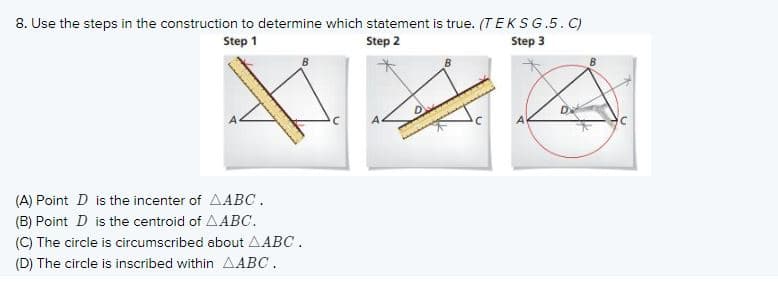 8. Use the steps in the construction to determine which statement is true. (TEKSG.5. C)
Step 3
Step 1
Step 2
(A) Point D is the incenter of AABC.
(B) Point D is the centroid of AABC.
(C) The circle is circumscribed about AABC.
(D) The circle is inscribed within AABC.
