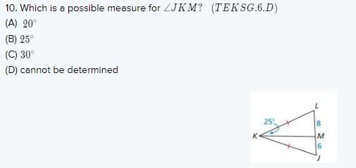10. Which is a possible measure for ZJKM? (TEKSG.6.D)
(A) 20°
(B) 25°
(C) 30°
(D) cannot be determined
25
16
