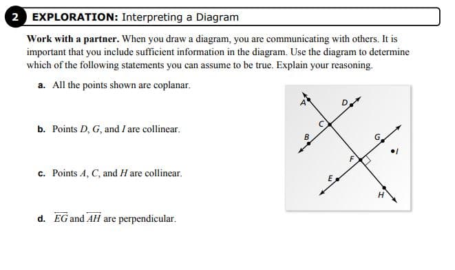 2 EXPLORATION: Interpreting a Diagram
Work with a partner. When you draw a diagram, you are communicating with others. It is
important that you include sufficient information in the diagram. Use the diagram to determine
which of the following statements you can assume to be true. Explain your reasoning.
a. All the points shown are coplanar.
b. Points D, G, and I are collinear.
c. Points A, C, and H are collinear.
H.
d. EG and AH are perpendicular.
F.
C.
