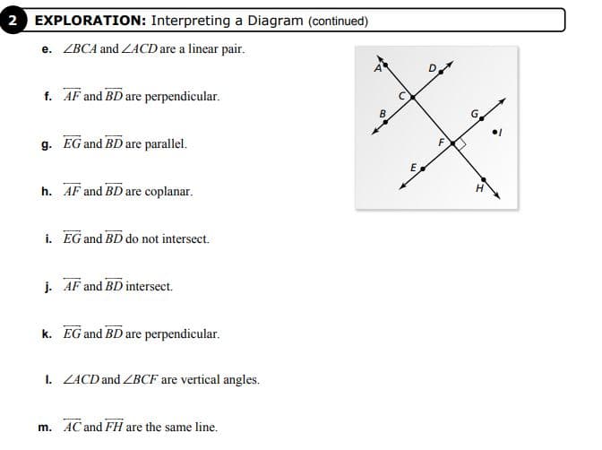 2 EXPLORATION: Interpreting a Diagram (continued)
e. ZBCA and ZACD are a linear pair.
f. AF and BD are perpendicular.
B
g. EG and BD are parallel.
E
h. AF and BD are coplanar.
i. EG and BD do not intersect.
j. AF and BD intersect.
k. EG and BD are perpendicular.
I. ZACD and ZBCF are vertical angles.
m. AC and FH are the same line.

