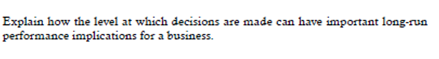 Explain how the level at which decisions are made can have important long-run
performance implications for a business.
