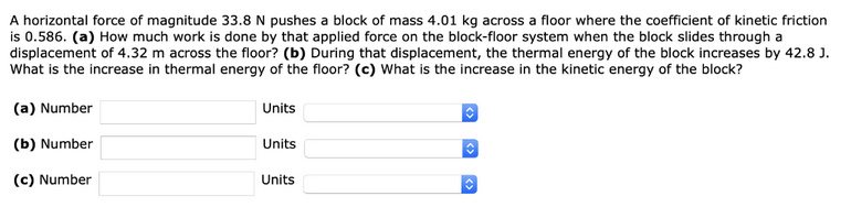 A horizontal force of magnitude 33.8 N pushes a block of mass 4.01 kg across a floor where the coefficient of kinetic friction
is 0.586. (a) How much work is done by that applied force on the block-floor system when the block slides through a
displacement of 4.32 m across the floor? (b) During that displacement, the thermal energy of the block increases by 42.8 J.
What is the increase in thermal energy of the floor? (c) What is the increase in the kinetic energy of the block?
(a) Number
(b) Number
(c) Number
Units
Units
Units
◊
C
◊