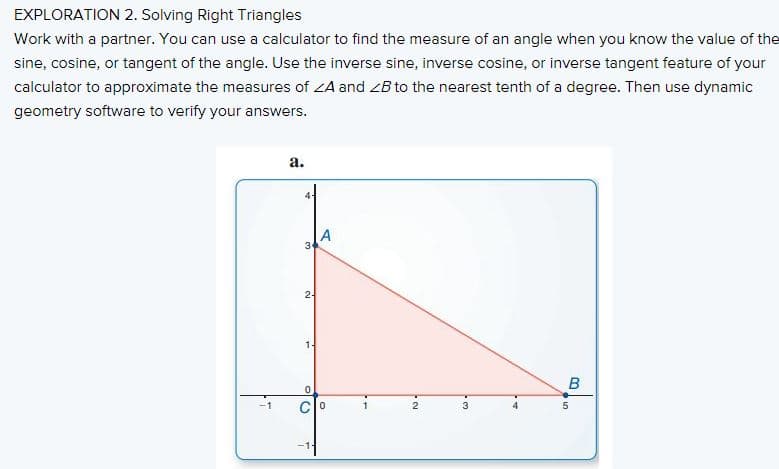 EXPLORATION 2. Solving Right Triangles
Work with a partner. You can use a calculator to find the measure of an angle when you know the value of the
sine, cosine, or tangent of the angle. Use the inverse sine, inverse cosine, or inverse tangent feature of your
calculator to approximate the measures of ZA and ZB to the nearest tenth of a degree. Then use dynamic
geometry software to verify your answers.
а.
2-
1-
3
