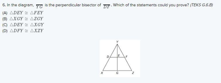 6. In the diagram, YG is the perpendicular bisector of DE. Which of the statements could you prove? (TEKS G.6.B)
(A) ADEY = AFEY
(B) AXGY = AZGY
(C) ADEY AXGY
(D) ADFY 2 AXZY
G.
X.
