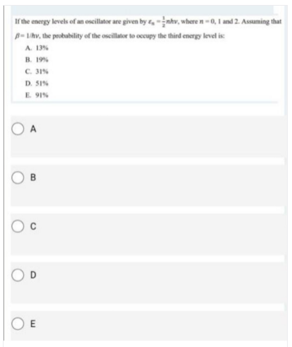 If the energy levels of an oscillator are given by r, - ¿nhv, where n - 0, I and 2. Assuming that
B-Lhv, the probubility of the oscillator to occupy the thind energy level is:
A 13%
B. 19%
C. 31%
D. 51%
E 91%
A
