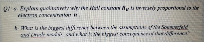 Q1: a- Explain qualitatively why the Hall constant R, is inversely proportional to the
electron concentration n.
b- What is the biggest difference between the assumptions of the Sommerfeld
and Drude models, and what is the biggest consequence of that difference?
