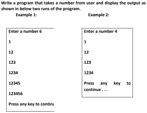 Write a program that takes a number from user and display the output as
shown in below two runs of the program.
Example 1:
Еxample 2:
Enter a number 6
Enter a number 4
1
1
12
12
123
123
1234
1234
12345
Press
any key
to
continue ...
123456
Press any key to continu
