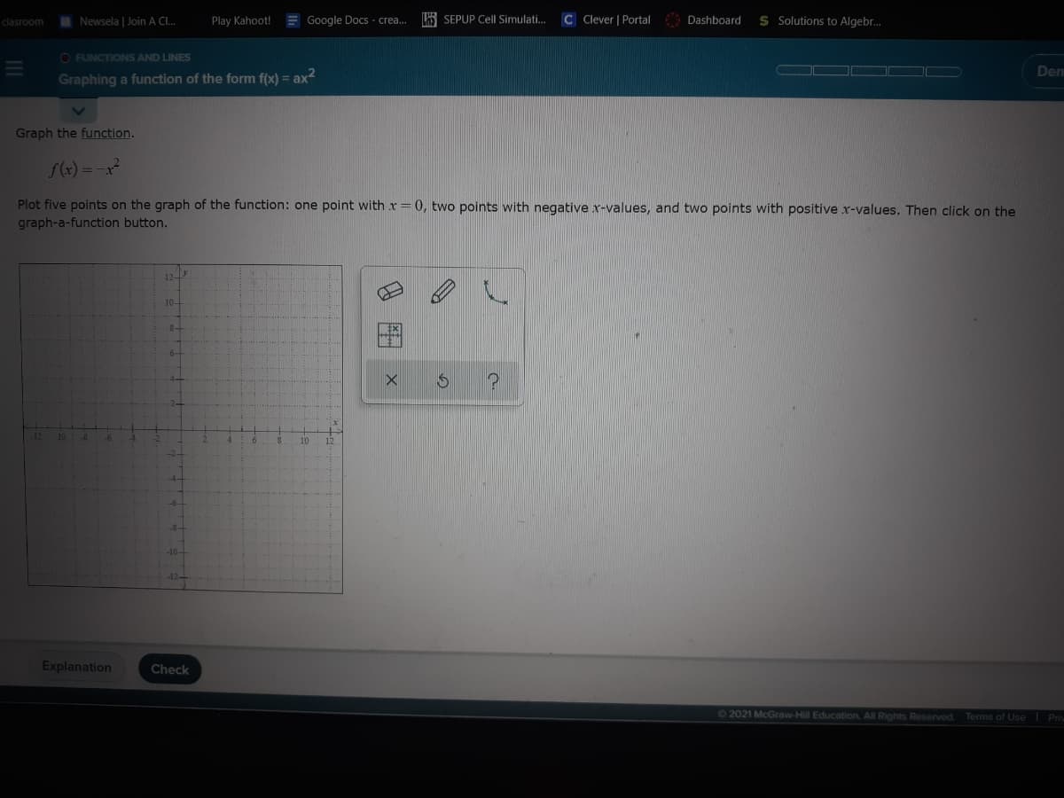 clasroom
Newsela | Join A Cl.
Play Kahoot!
Google Docs - crea.
HS SEPUP Cell Simulati.
C Clever | Portal
Dashboard
S Solutions to Algebr.
O FUNCTIONS AND LINES
Den
Graphing a function of the form f(x) = ax
Graph the function.
f(x) = -x
Plot five points on the graph of the function: one point with x=0, two points with negative x-values, and two points with positive x-values. Then click on the
graph-a-function button.
-10-
Explanation
Check
62021 McGraw-Hill Education. All Rights Reserved.
Terms of Use l Priv
田
