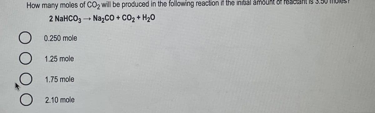 How many moles of CO, will be produced in the following reaction if the initial amount of reactant Is 3.50 MUI
2 NaHCO3 → NazCO + CO2 + H20
0.250 mole
1.25 mole
1.75 mole
2.10 mole
