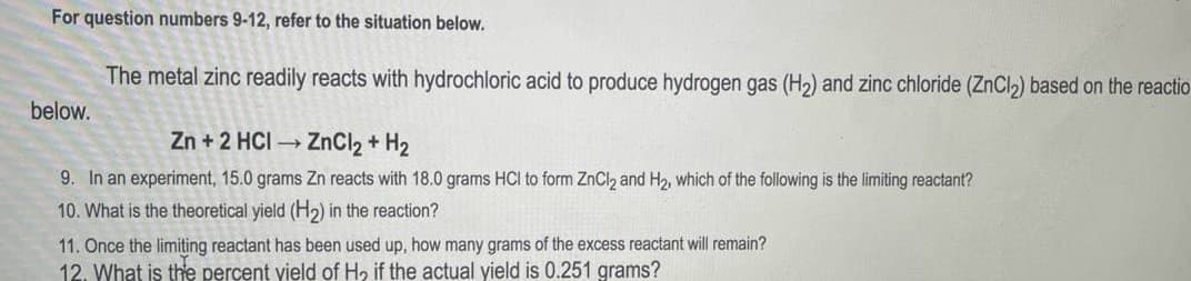 For question numbers 9-12, refer to the situation below.
The metal zinc readily reacts with hydrochloric acid to produce hydrogen gas (H2) and zinc chloride (ZNCI2) based on the reactio
below.
Zn + 2 HCI ZnCl2 + H2
9. In an experiment, 15.0 grams Zn reacts with 18.0 grams HCI to form ZnCl2 and H2, which of the following is the limiting reactant?
10. What is the theoretical yield (H2) in the reaction?
11. Once the limiting reactant has been used up, how many grams of the excess reactant will remain?
12. What is the percent yield of H, if the actual yield is 0.251 grams?
