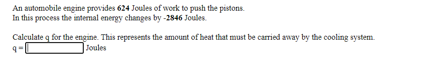 An automobile engine provides 624 Joules of work to push the pistons.
In this process the internal energy changes by -2846 Joules.
Calculate q for the engine. This represents the amount of heat that must be carried away by the cooling system.
q=
Joules
