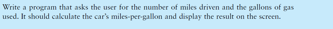 Write a program that asks the user for the number of miles driven and the gallons of gas
used. It should calculate the car's miles-per-gallon and display the result on the screen.
