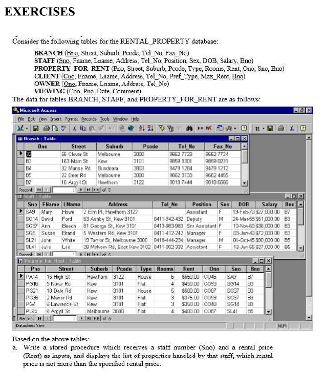 EXERCISES
Consider the following tables for the RENTAL_PROPERTY database:
BRANCH (Bno, Street, Suburb, Pcode. Tel_No. Fax_No)
STAFF (Sno. Fname, Lname, Address, Tel No, Position, Sex, DOB, Salary, Bno)
PROPERTY_FOR_RENT (Pno, Strect, Suburb, Pcode, Type, Rooms, Rent, Ono, Sno, Bno)
CLIENT (Cno, Fname, Lname, Address, Tel No, Pref Type, Max_Rent, Bno)
OWNER (Ono, Frame, Lname, Addreee, Tel_No)
VIEWING (Cno. Pno, Date, Comment)
The data for tables BRANCH, STAFF, and PROPERTY_FOR_RENT are as follows:
Microsoft Acces
Eile Edk Vjow Iruert Fgrmat Records Toob Window Heb
Bronch : Table
Bno
Street
56 Clover St
Suburb
Pcode
Tel Ne
Fax No
9662 7724
Melbourne
Kaw
32 Manse Rd Bundoora
Melbourne
16 Argyll St Hawthorm
3000
9662 7723
163 Main St
3101
9859 8301
9859 0231
B4
B5
B7
Recordi 4
EStaft tate
Sno FName LName
SA9 Mary
3803
9479 1284
9479 1212
9662 4455
3000
3122
22 Deer Rd
S662 8733
9810 7444
9818 6866
Tel No
Salary
Addross
Howe 2 Elm PI, Hawthorn 3122
63 Ashby St, Kew 3101
Beech 81 George St, Kew 3101
5 Westem Rd. Kew 3101
BnoA
Position
F
Sox
DOB
Assistart
0411-942-432 Deputy
0413-983983 Snr Assistant F
19-Feb-70 127 00 00 B7
24-Mar-58 61,000.00 83
10-Nov-60 136 00.00 B3
03-Jun-40 72 000 .00 83
01-Oc-45 190 000.00 05
12 Jun 65 127 CO0.00 BE
SG14 David
Ford
M
SG37 Ann
SG5 Susan Brand
SL21 John
0411-412-242 Manager
19 Taylor 3, Melbourne 3000 0418-444-234 Manager
29 Melvom Rd, Eaet Kew 3102 0411 002 332 Assistart
White
M.
SLA1 Julie
Loo
Raned
A Preperly Fo Rent Table
Pae
PA14
Street
Suburb
Pcade
Type Rooms
Rent
Ono
Sno
Bne
16 High St
Hawthom 3122
House
5650.00 CO46
SA9
B7
PG16
5 Novar Rd
Kew
3101
Flat
4
$450.00 Co93
SG14
03
PG21
18 Dale Rd
Kew
3101
House
SG00.00 CO07
SG37
03
2 Maner Rd
6 Lawrence St
6 Argyl St
Kow
PG36
PG4
SG37
SG14
3101
Flat
Flat
3
$375.00 Co93
3.
$390 00 CO40
B3
83
Kew
3101
PL94
Melboume 3000
Flat
5400 00 CO87
SL41
B5
Record:
Datasheet View
NUM
Based on the above tables:
a. Write a stored procedure which receives a staff number (Sno) and a rental price
(Rent) as inputs, and displays the list of propertics handled by that ataff, which rental
price is not more than the specified rental price.
