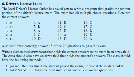 6. Driver's License Exam
The local Driver's License Office has asked you to write a program that grades the written
portion of the driver's license exam. The exam has 20 multiple choice questions. Here are
the correct answers:
6. A
7. B
8. A
1. В
11. В
16. C
2. D
12. C
17. C
3. А
13. D
18. B
9. C
14. A
19. D
4. A
5. С
10. D
15. D
20. A
A student must correctly answer 15 of the 20 questions to pass the exam.
Write a class named DriverExam that holds the correct answers to the exam in an array field.
The class should also have an array field that holds the student's answers. The class should
have the following methods:
• passed. Returns true if the student passed the exam, or false if the student failed
• totalCorrect. Returns the total number of correctly answered questions
