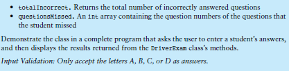 • totalIncorrect. Returns the total number of incorrectly answered questions
• questionsMissed. An int array containing the question numbers of the questions that
the student missed
Demonstrate the class in a complete program that asks the user to enter a student's answers,
and then displays the results returned from the DriverExam class's methods.
Input Validation: Only accept the letters A, B, C, or D as answers.
