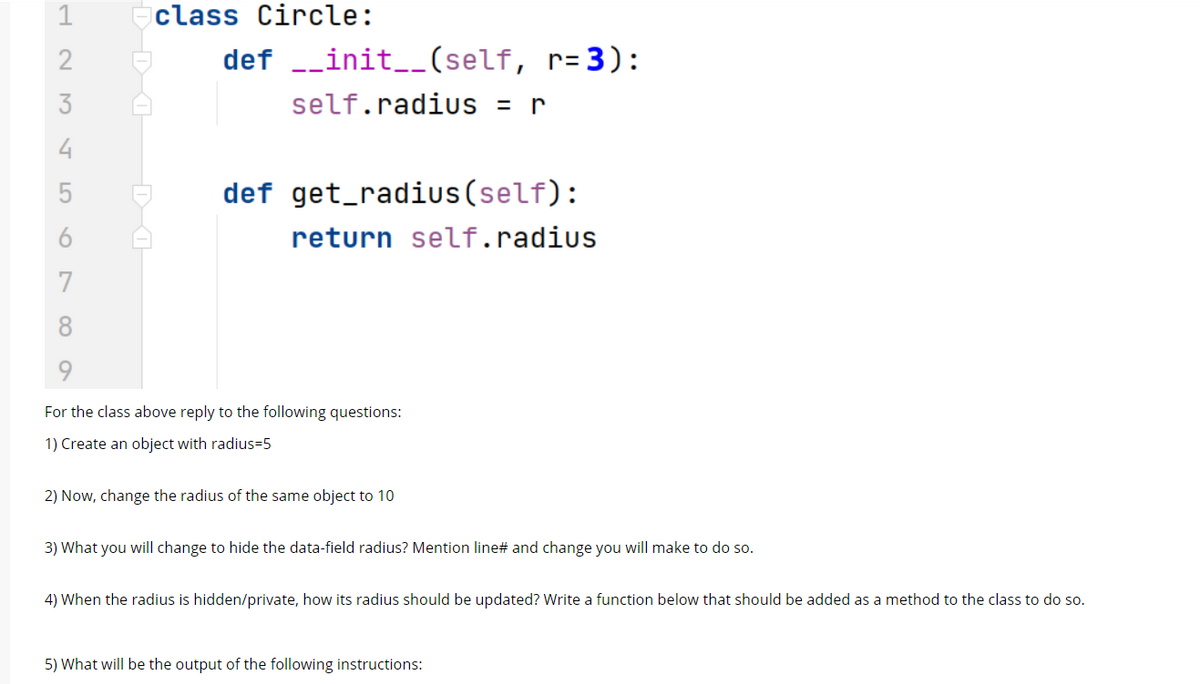 1
class Circle:
def _init_(self, r= 3):
3
self.radius =
r
4
def get_radius(self):
6
return self.radius
7
8
For the class above reply to the following questions:
1) Create an object with radius=5
2) Now, change the radius of the same object to 10
3) What you will change to hide the data-field radius? Mention line# and change you will make to do so.
4) When the radius is hidden/private, how its radius should be updated? Write a function below that should be added as a method to the class to do so.
5) What will be the output of the following instructions:
LO
