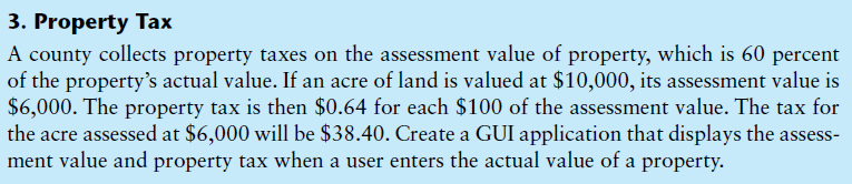 3. Property Tax
A county collects property taxes on the assessment value of property, which is 60 percent
of the property's actual value. If an acre of land is valued at $10,000, its assessment value is
$6,000. The property tax is then $0.64 for each $100 of the assessment value. The tax for
the acre assessed at $6,000 will be $38.40. Create a GUI application that displays the assess-
ment value and property tax when a user enters the actual value of a property.
