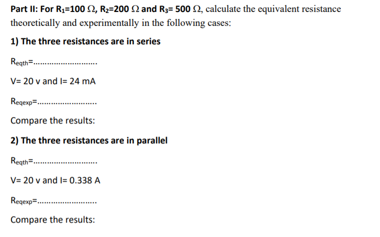 Part II: For R1=100 N, R2=200 N and R3= 500 2, calculate the equivalent resistance
theoretically and experimentally in the following cases:
1) The three resistances are in series
Regth=.
V= 20 v and l= 24 mA
Regexp=.
Compare the results:
2) The three resistances are in parallel
Regth=...
V= 20 v and I= 0.338 A
Regexp=.
Compare the results:
