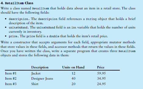 4. RetailItem Class
Write a class named RetailItem that holds data about an item in a retail store. The class
should have the following fields:
• description. The description field references a string object that holds a brief
description of the item.
• unitsonHand. The unitsonHand field is an int variable that holds the number of units
currently in inventory.
• price. The price field is a double that holds the item's retail price.
Write a constructor that accepts arguments for each field, appropriate mutator methods
that store values in these fields, and accessor methods that return the values in these fields.
Once you have written the class, write a separate program that creates three Retailitem
objects and stores the following data in them:
Description
Units on Hand
Price
Item #1
Jacket
12
59.95
Item #2
Designer Jeans
40
34.95
Item #3
Shirt
20
24.95
