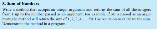 8. Sum of Numbers
Write a method that accepts an integer argument and returns the sum of all the integers
from 1 up to the number passed as an argument. For example, if 50 is passed as an argu-
ment, the method will return the sum of 1, 2, 3, 4, ...50. Use recursion to calculate the sum.
Demonstrate the method in a program.
