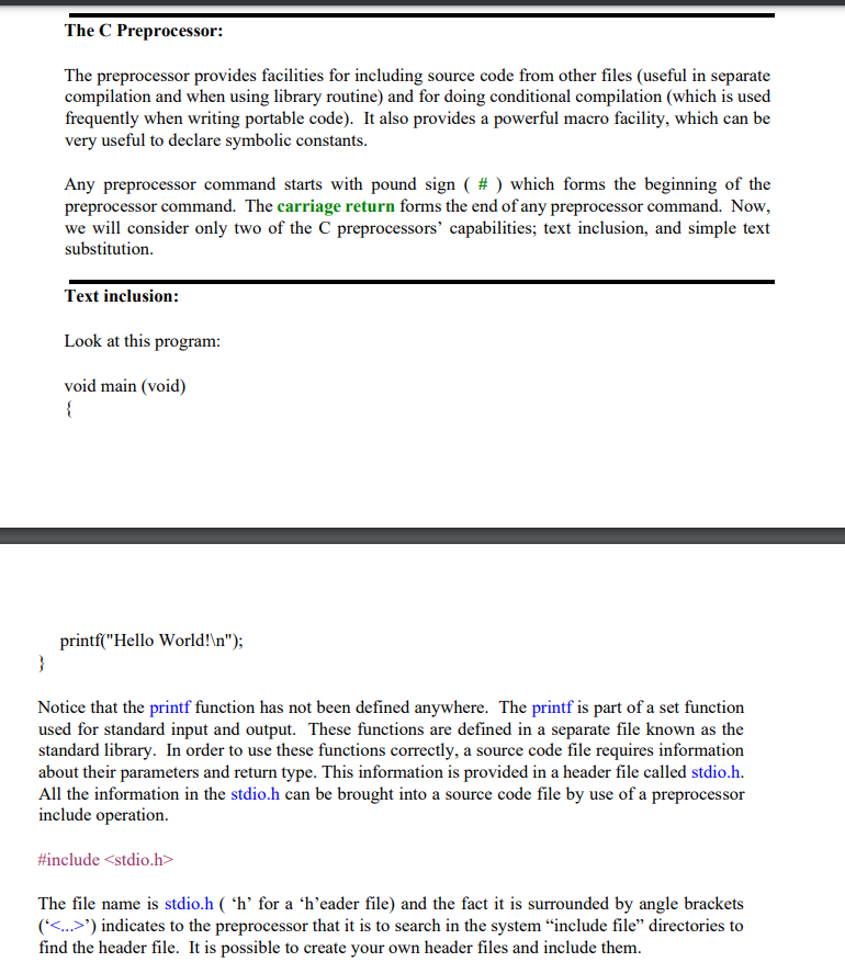 The C Preprocessor:
The preprocessor provides facilities for including source code from other files (useful in separate
compilation and when using library routine) and for doing conditional compilation (which is used
frequently when writing portable code). It also provides a powerful macro facility, which can be
very useful to declare symbolic constants.
Any preprocessor command starts with pound sign ( # ) which forms the beginning of the
preprocessor command. The carriage return forms the end of any preprocessor command. Now,
we will consider only two of the C preprocessors' capabilities; text inclusion, and simple text
substitution.
Text inclusion:
Look at this program:
void main (void)
{
printf("Hello World!\n");
}
Notice that the printf function has not been defined anywhere. The printf is part of a set function
used for standard input and output. These functions are defined in a separate file known as the
standard library. In order to use these functions correctly, a source code file requires information
about their parameters and return type. This information is provided in a header file called stdio.h.
All the information in the stdio.h can be brought into a source code file by use of a preprocessor
include operation.
#include <stdio.h>
The file name is stdio.h ( 'h’ for a 'h’eader file) and the fact it is surrounded by angle brackets
('<...>') indicates to the preprocessor that it is to search in the system "include file" directories to
find the header file. It is possible to create your own header files and include them.
